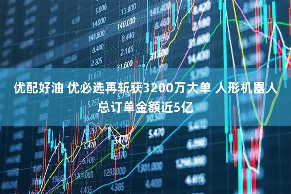 优配好油 优必选再斩获3200万大单 人形机器人总订单金额近5亿