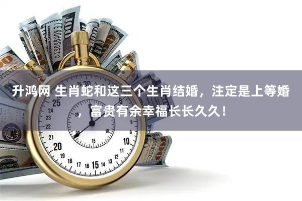 升鸿网 生肖蛇和这三个生肖结婚，注定是上等婚，富贵有余幸福长长久久！