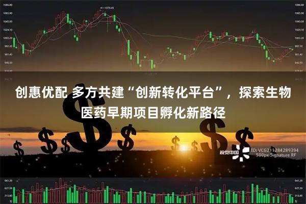 创惠优配 多方共建“创新转化平台”，探索生物医药早期项目孵化新路径
