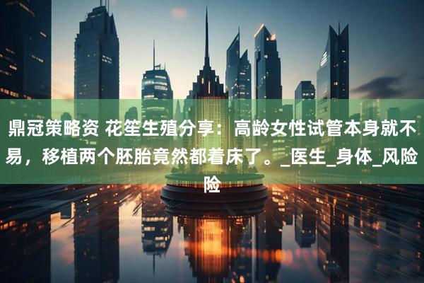 鼎冠策略资 花笙生殖分享：高龄女性试管本身就不易，移植两个胚胎竟然都着床了。_医生_身体_风险