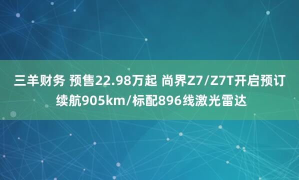 三羊财务 预售22.98万起 尚界Z7/Z7T开启预订 续航905km/标配896线激光雷达