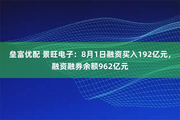垒富优配 景旺电子：8月1日融资买入192亿元，融资融券余额962亿元
