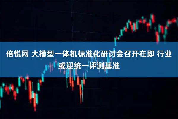 倍悦网 大模型一体机标准化研讨会召开在即 行业或迎统一评测基准