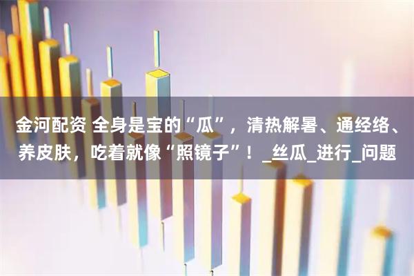 金河配资 全身是宝的“瓜”，清热解暑、通经络、养皮肤，吃着就像“照镜子”！_丝瓜_进行_问题