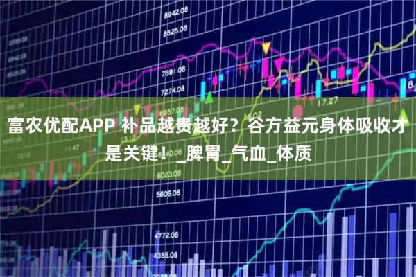 富农优配APP 补品越贵越好？谷方益元身体吸收才是关键！_脾胃_气血_体质