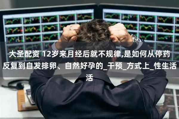 大圣配资 12岁来月经后就不规律,是如何从停药反复到自发排卵、自然好孕的_干预_方式上_性生活
