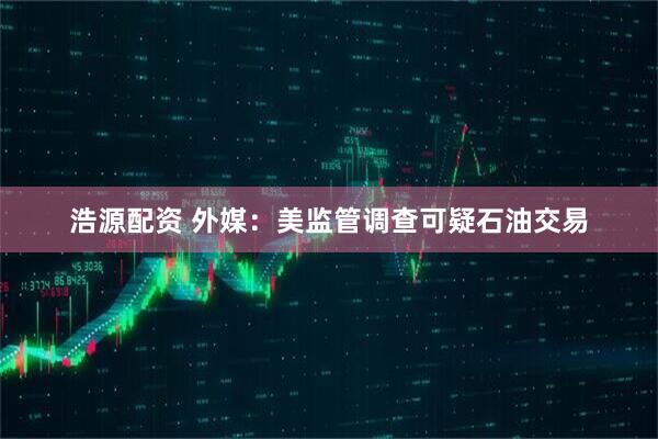 浩源配资 外媒：美监管调查可疑石油交易