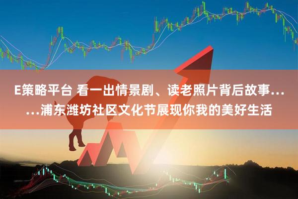 E策略平台 看一出情景剧、读老照片背后故事……浦东潍坊社区文化节展现你我的美好生活