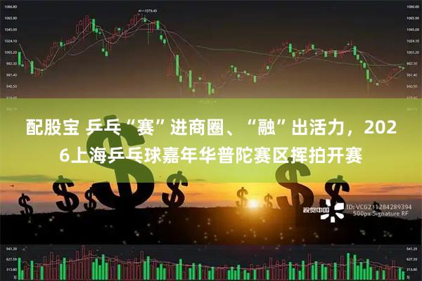 配股宝 乒乓“赛”进商圈、“融”出活力，2026上海乒乓球嘉年华普陀赛区挥拍开赛