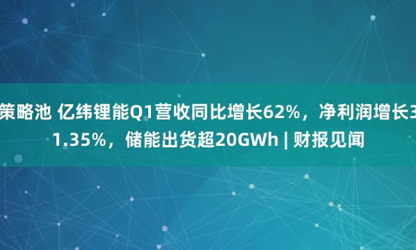 策略池 亿纬锂能Q1营收同比增长62%，净利润增长31.35%，储能出货超20GWh | 财报见闻