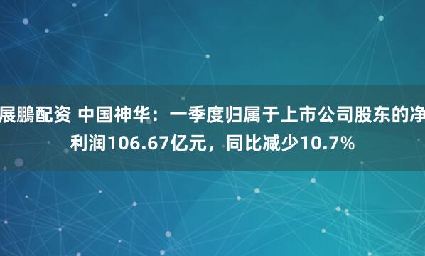 展鵬配资 中国神华：一季度归属于上市公司股东的净利润106.67亿元，同比减少10.7%