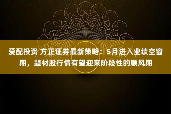 爱配投资 方正证券最新策略：5月进入业绩空窗期，题材股行情有望迎来阶段性的顺风期