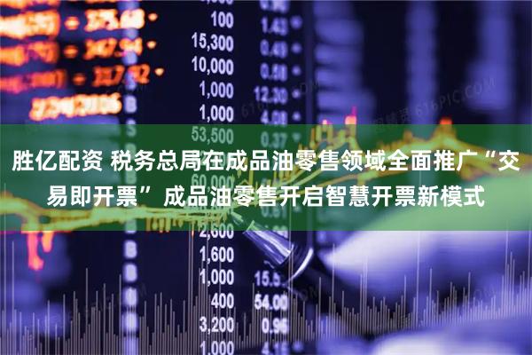 胜亿配资 税务总局在成品油零售领域全面推广“交易即开票” 成品油零售开启智慧开票新模式