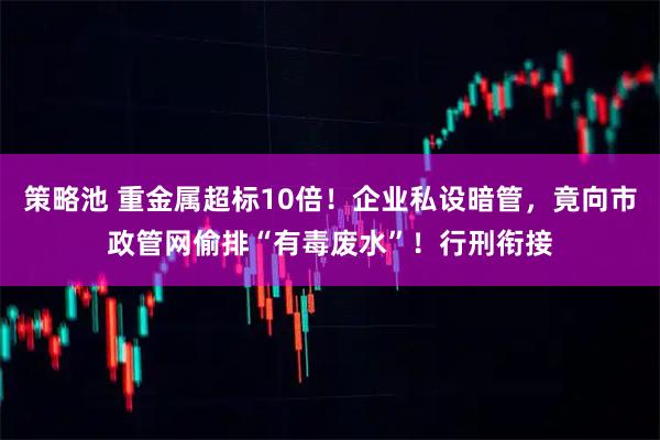 策略池 重金属超标10倍！企业私设暗管，竟向市政管网偷排“有毒废水”！行刑衔接