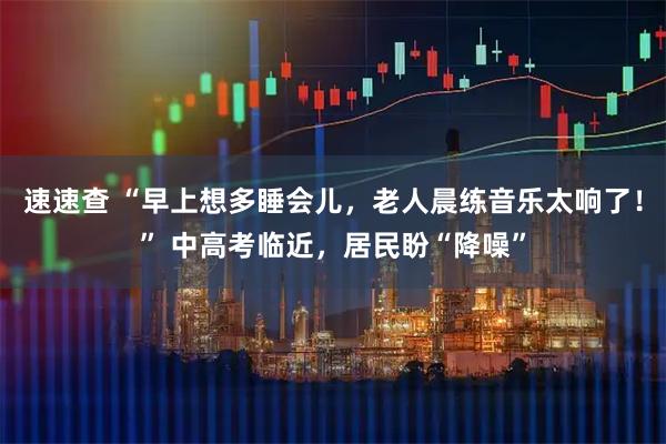 速速查 “早上想多睡会儿，老人晨练音乐太响了！” 中高考临近，居民盼“降噪”