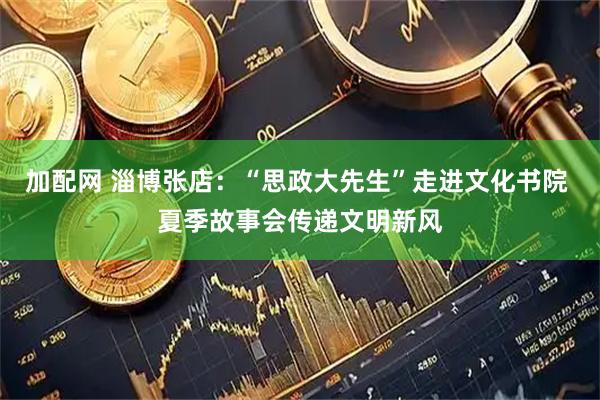 加配网 淄博张店：“思政大先生”走进文化书院 夏季故事会传递文明新风
