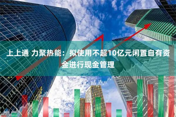 上上通 力聚热能：拟使用不超10亿元闲置自有资金进行现金管理