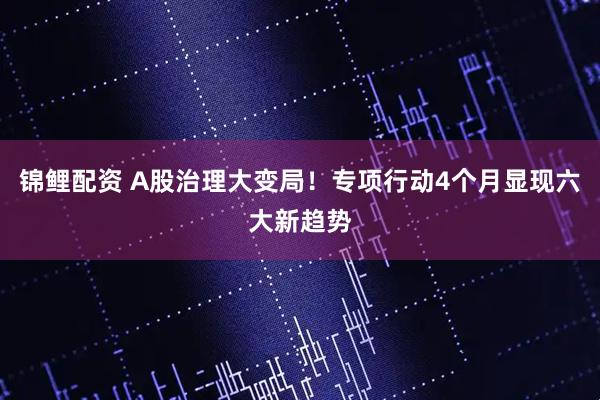 锦鲤配资 A股治理大变局！专项行动4个月显现六大新趋势