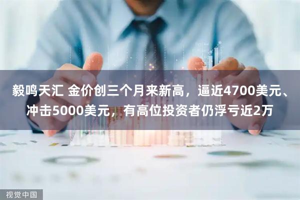 毅鸣天汇 金价创三个月来新高，逼近4700美元、冲击5000美元，有高位投资者仍浮亏近2万